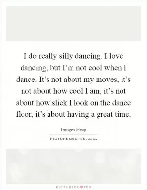 I do really silly dancing. I love dancing, but I’m not cool when I dance. It’s not about my moves, it’s not about how cool I am, it’s not about how slick I look on the dance floor, it’s about having a great time Picture Quote #1