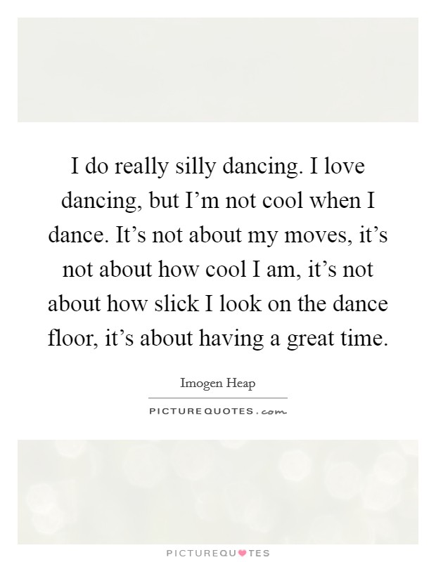 I do really silly dancing. I love dancing, but I'm not cool when I dance. It's not about my moves, it's not about how cool I am, it's not about how slick I look on the dance floor, it's about having a great time. Picture Quote #1