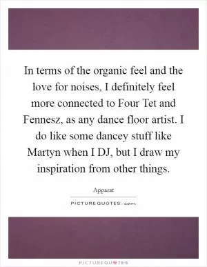 In terms of the organic feel and the love for noises, I definitely feel more connected to Four Tet and Fennesz, as any dance floor artist. I do like some dancey stuff like Martyn when I DJ, but I draw my inspiration from other things Picture Quote #1