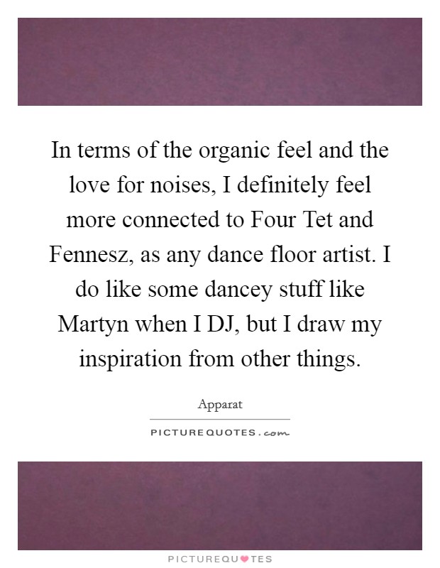 In terms of the organic feel and the love for noises, I definitely feel more connected to Four Tet and Fennesz, as any dance floor artist. I do like some dancey stuff like Martyn when I DJ, but I draw my inspiration from other things. Picture Quote #1