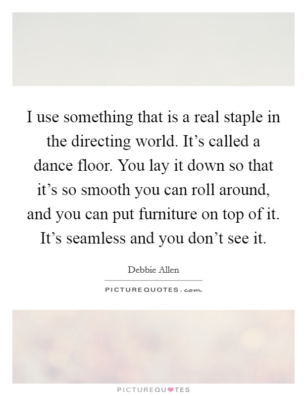 I use something that is a real staple in the directing world. It's called a dance floor. You lay it down so that it's so smooth you can roll around, and you can put furniture on top of it. It's seamless and you don't see it. Picture Quote #1