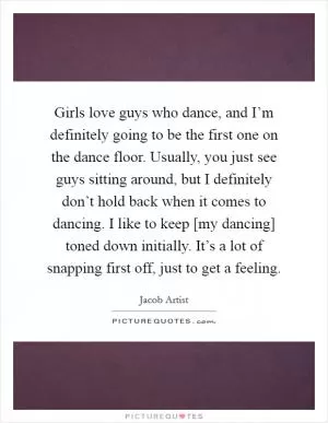 Girls love guys who dance, and I’m definitely going to be the first one on the dance floor. Usually, you just see guys sitting around, but I definitely don’t hold back when it comes to dancing. I like to keep [my dancing] toned down initially. It’s a lot of snapping first off, just to get a feeling Picture Quote #1