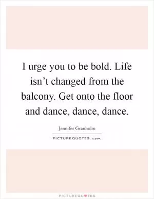 I urge you to be bold. Life isn’t changed from the balcony. Get onto the floor and dance, dance, dance Picture Quote #1