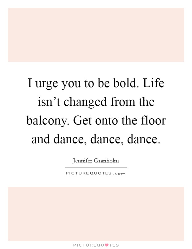 I urge you to be bold. Life isn't changed from the balcony. Get onto the floor and dance, dance, dance. Picture Quote #1
