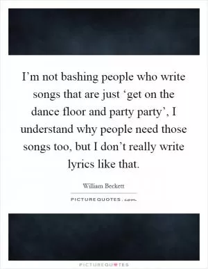 I’m not bashing people who write songs that are just ‘get on the dance floor and party party’, I understand why people need those songs too, but I don’t really write lyrics like that Picture Quote #1
