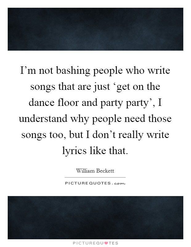 I'm not bashing people who write songs that are just ‘get on the dance floor and party party', I understand why people need those songs too, but I don't really write lyrics like that. Picture Quote #1