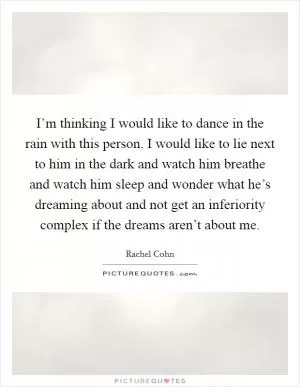 I’m thinking I would like to dance in the rain with this person. I would like to lie next to him in the dark and watch him breathe and watch him sleep and wonder what he’s dreaming about and not get an inferiority complex if the dreams aren’t about me Picture Quote #1