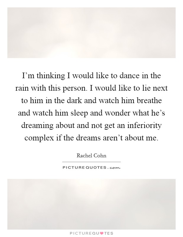 I'm thinking I would like to dance in the rain with this person. I would like to lie next to him in the dark and watch him breathe and watch him sleep and wonder what he's dreaming about and not get an inferiority complex if the dreams aren't about me. Picture Quote #1