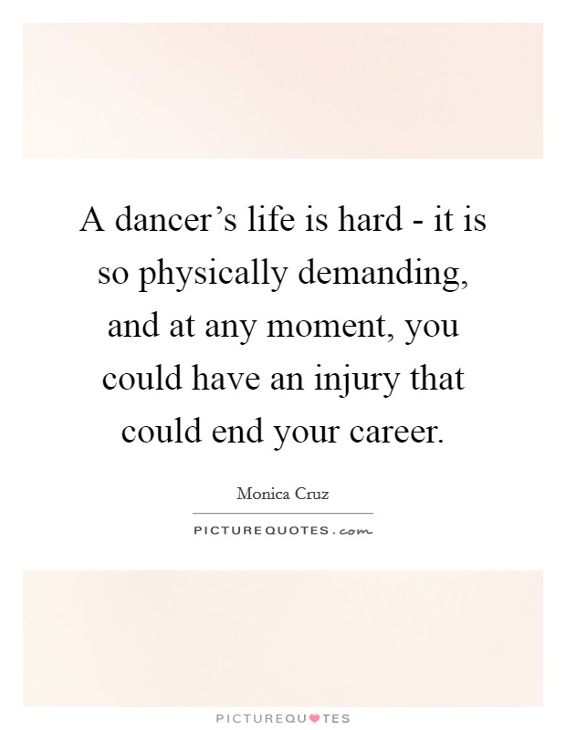 A dancer's life is hard - it is so physically demanding, and at any moment, you could have an injury that could end your career. Picture Quote #1