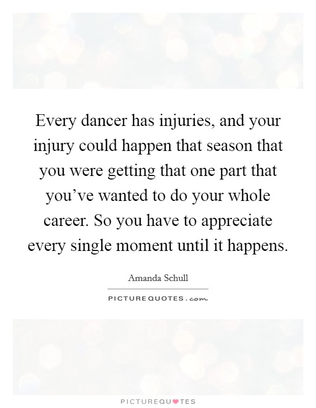 Every dancer has injuries, and your injury could happen that season that you were getting that one part that you've wanted to do your whole career. So you have to appreciate every single moment until it happens. Picture Quote #1