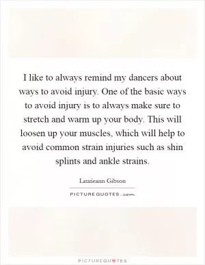 I like to always remind my dancers about ways to avoid injury. One of the basic ways to avoid injury is to always make sure to stretch and warm up your body. This will loosen up your muscles, which will help to avoid common strain injuries such as shin splints and ankle strains Picture Quote #1