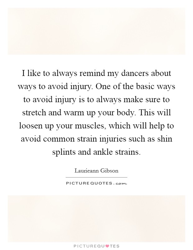 I like to always remind my dancers about ways to avoid injury. One of the basic ways to avoid injury is to always make sure to stretch and warm up your body. This will loosen up your muscles, which will help to avoid common strain injuries such as shin splints and ankle strains. Picture Quote #1