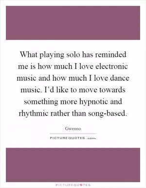 What playing solo has reminded me is how much I love electronic music and how much I love dance music. I’d like to move towards something more hypnotic and rhythmic rather than song-based Picture Quote #1