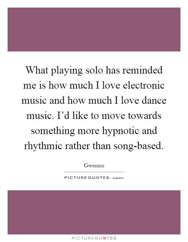 What playing solo has reminded me is how much I love electronic music and how much I love dance music. I'd like to move towards something more hypnotic and rhythmic rather than song-based. Picture Quote #1