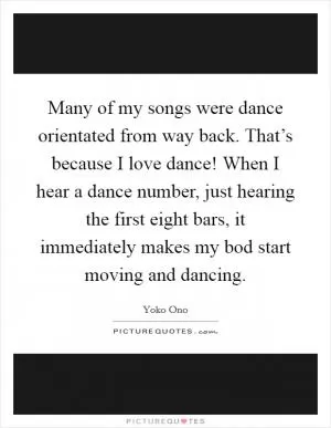 Many of my songs were dance orientated from way back. That’s because I love dance! When I hear a dance number, just hearing the first eight bars, it immediately makes my bod start moving and dancing Picture Quote #1