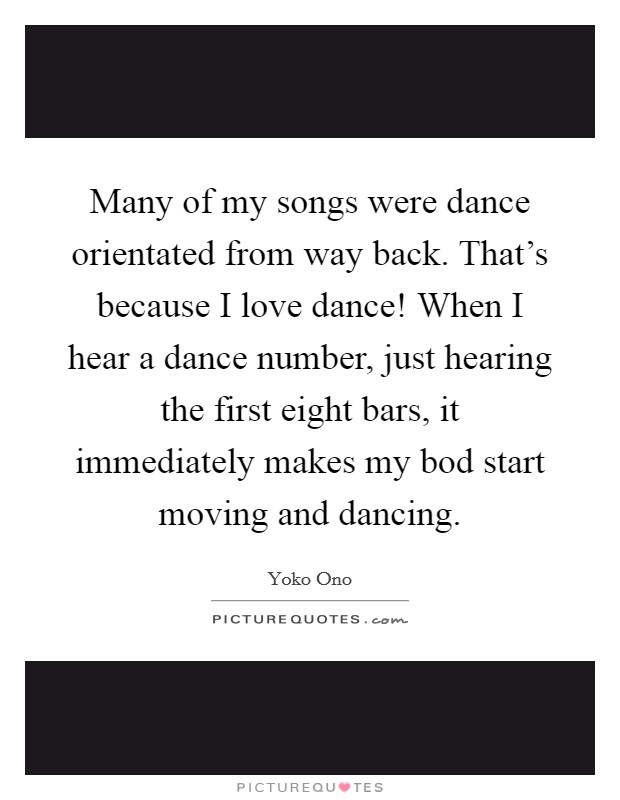 Many of my songs were dance orientated from way back. That's because I love dance! When I hear a dance number, just hearing the first eight bars, it immediately makes my bod start moving and dancing. Picture Quote #1