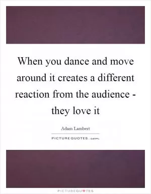 When you dance and move around it creates a different reaction from the audience - they love it Picture Quote #1
