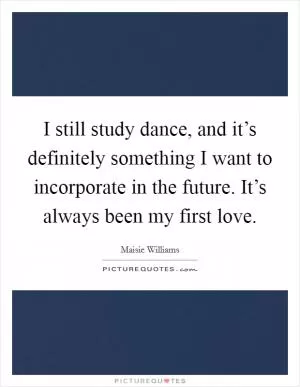 I still study dance, and it’s definitely something I want to incorporate in the future. It’s always been my first love Picture Quote #1