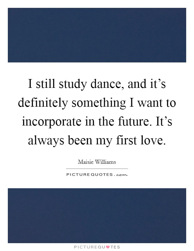 I still study dance, and it's definitely something I want to incorporate in the future. It's always been my first love. Picture Quote #1