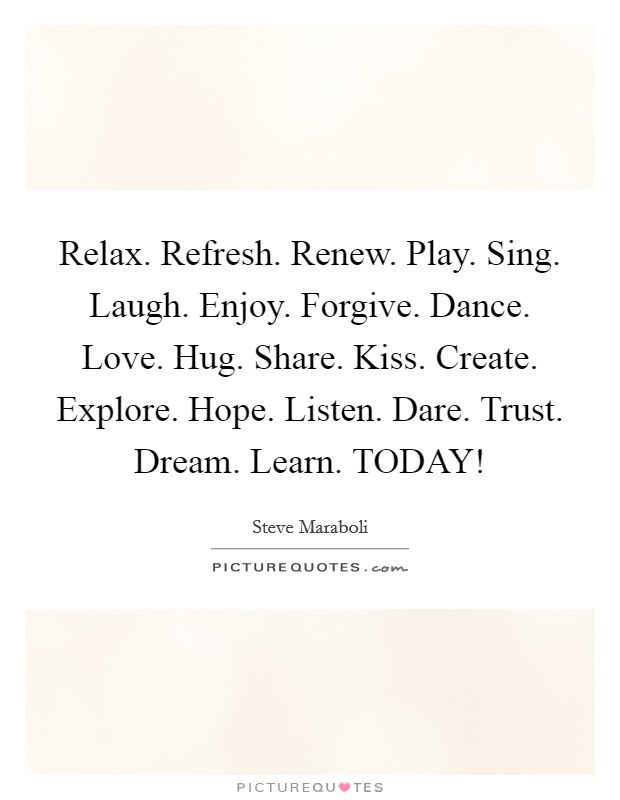 Relax. Refresh. Renew. Play. Sing. Laugh. Enjoy. Forgive. Dance. Love. Hug. Share. Kiss. Create. Explore. Hope. Listen. Dare. Trust. Dream. Learn. TODAY! Picture Quote #1