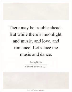 There may be trouble ahead - But while there’s moonlight, and music, and love, and romance -Let’s face the music and dance Picture Quote #1