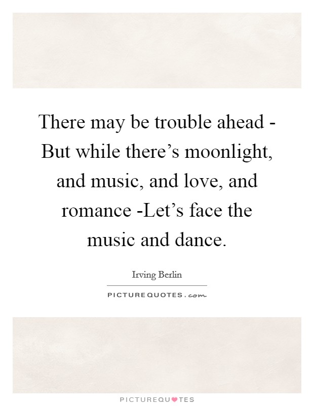 There may be trouble ahead - But while there's moonlight, and music, and love, and romance -Let's face the music and dance. Picture Quote #1