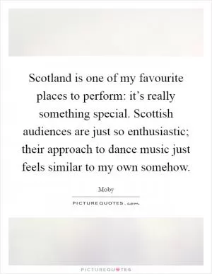 Scotland is one of my favourite places to perform: it’s really something special. Scottish audiences are just so enthusiastic; their approach to dance music just feels similar to my own somehow Picture Quote #1
