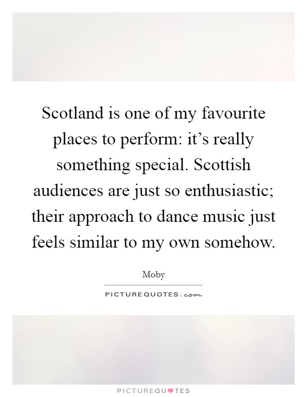 Scotland is one of my favourite places to perform: it's really something special. Scottish audiences are just so enthusiastic; their approach to dance music just feels similar to my own somehow. Picture Quote #1