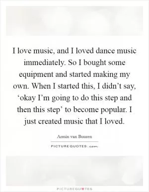 I love music, and I loved dance music immediately. So I bought some equipment and started making my own. When I started this, I didn’t say, ‘okay I’m going to do this step and then this step’ to become popular. I just created music that I loved Picture Quote #1