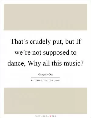 That’s crudely put, but If we’re not supposed to dance, Why all this music? Picture Quote #1