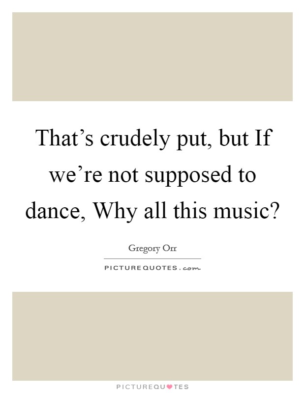 That's crudely put, but If we're not supposed to dance, Why all this music? Picture Quote #1