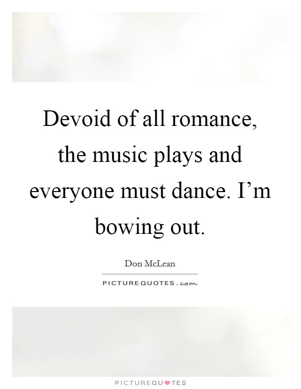 Devoid of all romance, the music plays and everyone must dance. I'm bowing out. Picture Quote #1