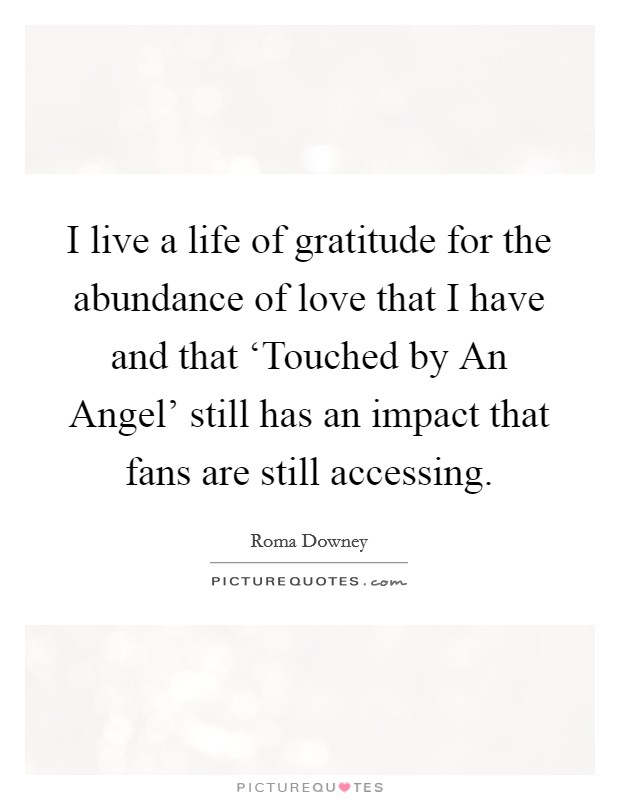 I live a life of gratitude for the abundance of love that I have and that ‘Touched by An Angel' still has an impact that fans are still accessing. Picture Quote #1