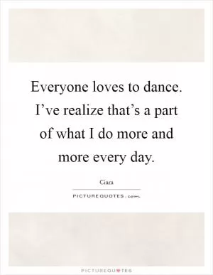 Everyone loves to dance. I’ve realize that’s a part of what I do more and more every day Picture Quote #1