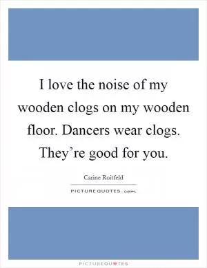 I love the noise of my wooden clogs on my wooden floor. Dancers wear clogs. They’re good for you Picture Quote #1