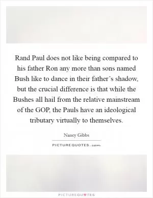 Rand Paul does not like being compared to his father Ron any more than sons named Bush like to dance in their father’s shadow, but the crucial difference is that while the Bushes all hail from the relative mainstream of the GOP, the Pauls have an ideological tributary virtually to themselves Picture Quote #1