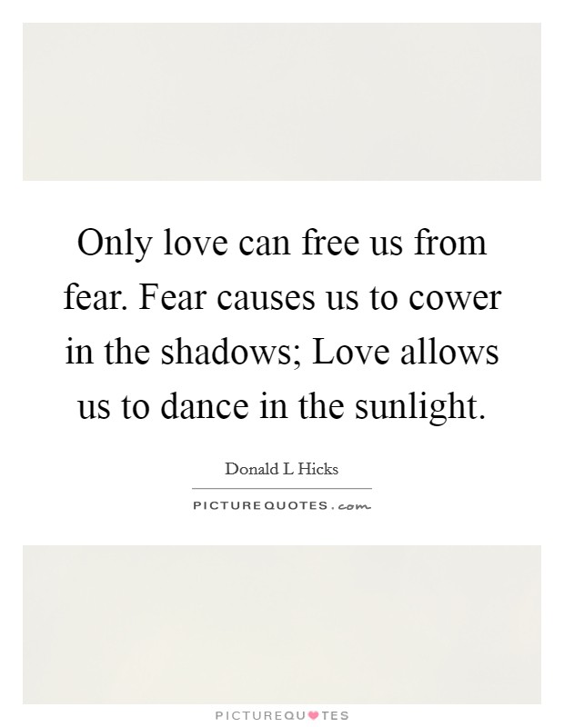 Only love can free us from fear. Fear causes us to cower in the shadows; Love allows us to dance in the sunlight. Picture Quote #1