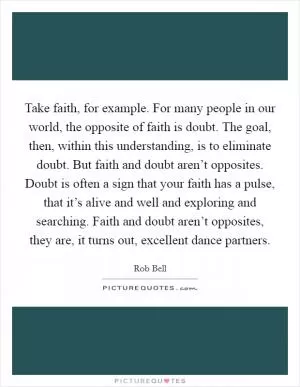 Take faith, for example. For many people in our world, the opposite of faith is doubt. The goal, then, within this understanding, is to eliminate doubt. But faith and doubt aren’t opposites. Doubt is often a sign that your faith has a pulse, that it’s alive and well and exploring and searching. Faith and doubt aren’t opposites, they are, it turns out, excellent dance partners Picture Quote #1