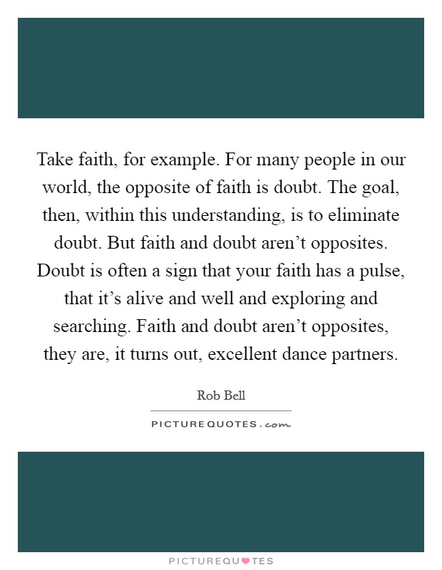 Take faith, for example. For many people in our world, the opposite of faith is doubt. The goal, then, within this understanding, is to eliminate doubt. But faith and doubt aren't opposites. Doubt is often a sign that your faith has a pulse, that it's alive and well and exploring and searching. Faith and doubt aren't opposites, they are, it turns out, excellent dance partners. Picture Quote #1