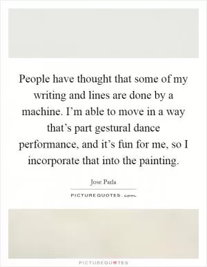 People have thought that some of my writing and lines are done by a machine. I’m able to move in a way that’s part gestural dance performance, and it’s fun for me, so I incorporate that into the painting Picture Quote #1