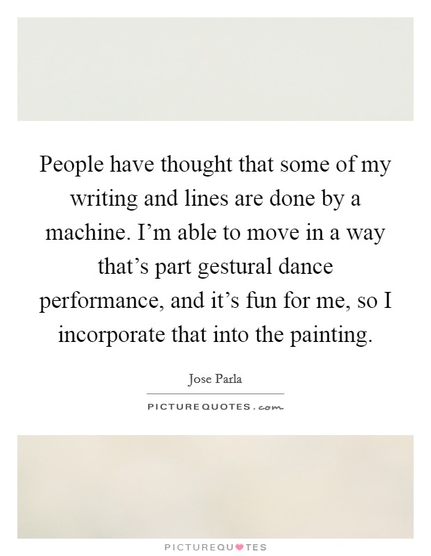 People have thought that some of my writing and lines are done by a machine. I'm able to move in a way that's part gestural dance performance, and it's fun for me, so I incorporate that into the painting. Picture Quote #1