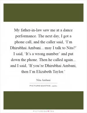 My father-in-law saw me at a dance performance. The next day, I got a phone call, and the caller said, ‘I’m Dhirubhai Ambani... may I talk to Nita?’ I said, ‘It’s a wrong number’ and put down the phone. Then he called again... and I said, ‘If you’re Dhirubhai Ambani, then I’m Elizabeth Taylor.’ Picture Quote #1