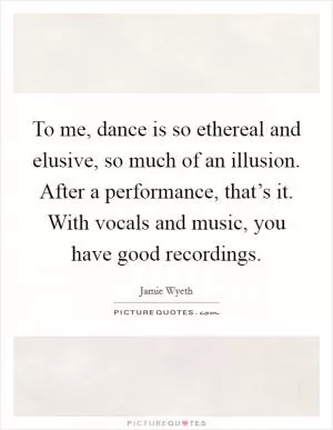 To me, dance is so ethereal and elusive, so much of an illusion. After a performance, that’s it. With vocals and music, you have good recordings Picture Quote #1