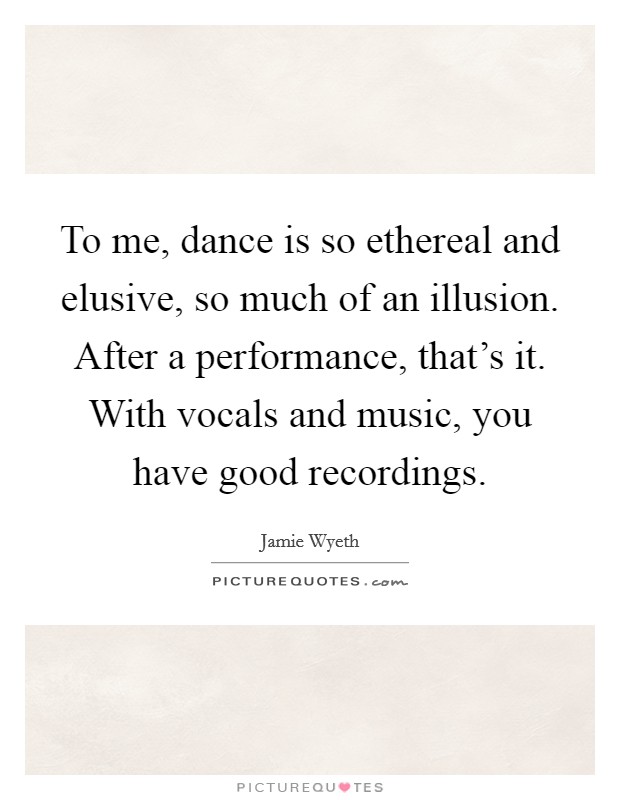 To me, dance is so ethereal and elusive, so much of an illusion. After a performance, that's it. With vocals and music, you have good recordings. Picture Quote #1
