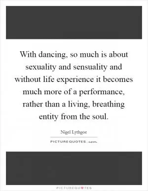 With dancing, so much is about sexuality and sensuality and without life experience it becomes much more of a performance, rather than a living, breathing entity from the soul Picture Quote #1