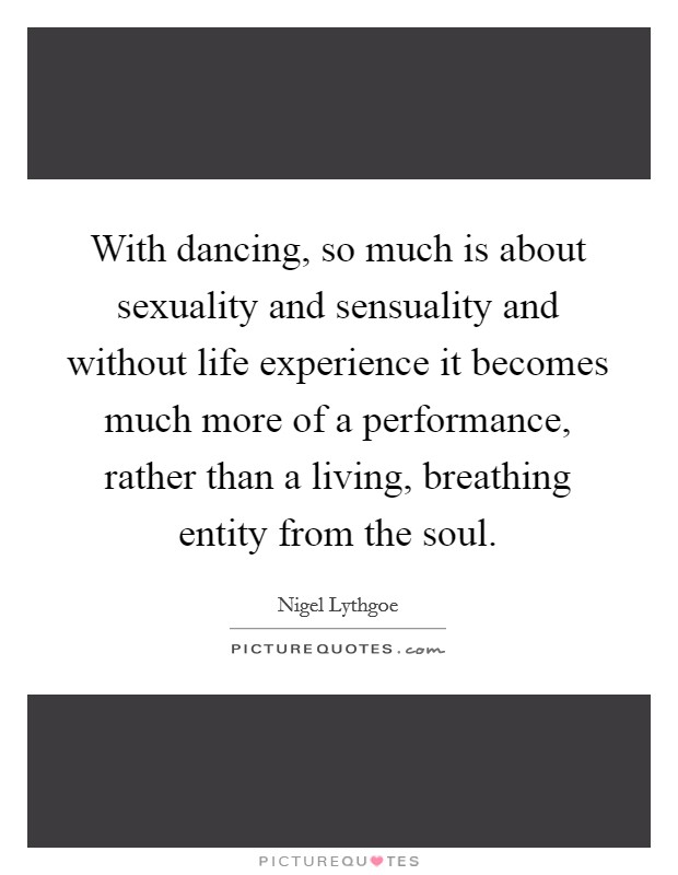 With dancing, so much is about sexuality and sensuality and without life experience it becomes much more of a performance, rather than a living, breathing entity from the soul. Picture Quote #1
