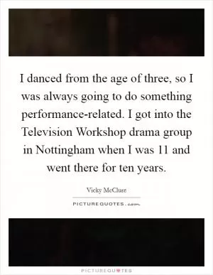 I danced from the age of three, so I was always going to do something performance-related. I got into the Television Workshop drama group in Nottingham when I was 11 and went there for ten years Picture Quote #1