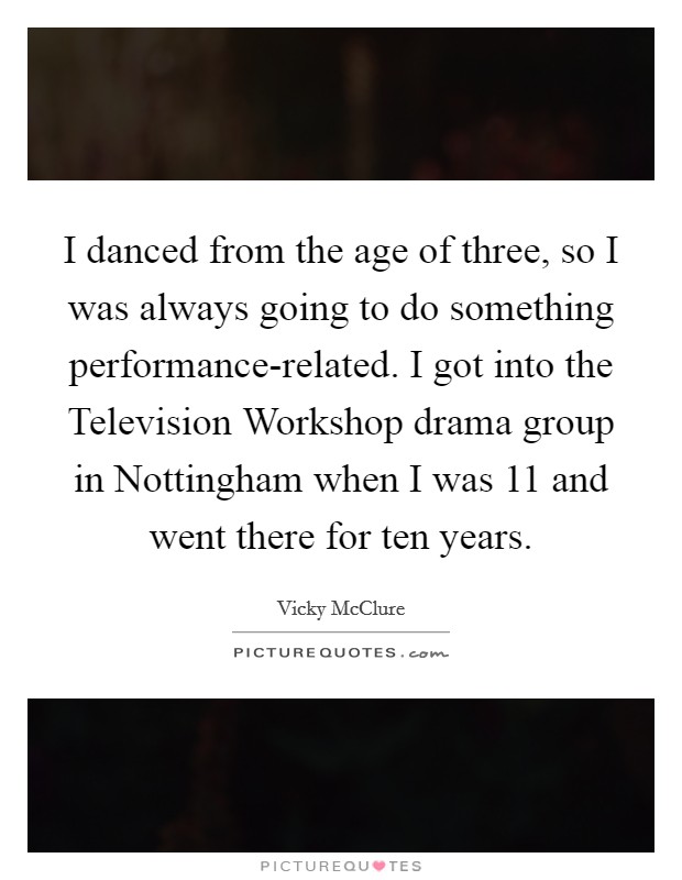 I danced from the age of three, so I was always going to do something performance-related. I got into the Television Workshop drama group in Nottingham when I was 11 and went there for ten years. Picture Quote #1