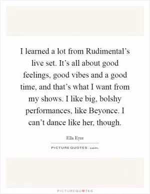 I learned a lot from Rudimental’s live set. It’s all about good feelings, good vibes and a good time, and that’s what I want from my shows. I like big, bolshy performances, like Beyonce. I can’t dance like her, though Picture Quote #1