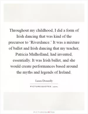 Throughout my childhood, I did a form of Irish dancing that was kind of the precursor to ‘Riverdance.’ It was a mixture of ballet and Irish dancing that my teacher, Patricia Mulholland, had invented, essentially. It was Irish ballet, and she would create performances based around the myths and legends of Ireland Picture Quote #1